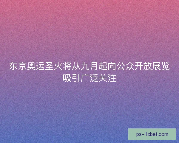 东京奥运圣火将从九月起向公众开放展览吸引广泛关注